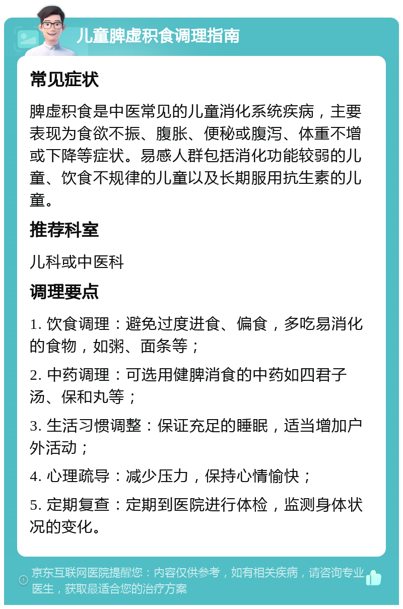 儿童脾虚积食调理指南 常见症状 脾虚积食是中医常见的儿童消化系统疾病，主要表现为食欲不振、腹胀、便秘或腹泻、体重不增或下降等症状。易感人群包括消化功能较弱的儿童、饮食不规律的儿童以及长期服用抗生素的儿童。 推荐科室 儿科或中医科 调理要点 1. 饮食调理：避免过度进食、偏食，多吃易消化的食物，如粥、面条等； 2. 中药调理：可选用健脾消食的中药如四君子汤、保和丸等； 3. 生活习惯调整：保证充足的睡眠，适当增加户外活动； 4. 心理疏导：减少压力，保持心情愉快； 5. 定期复查：定期到医院进行体检，监测身体状况的变化。