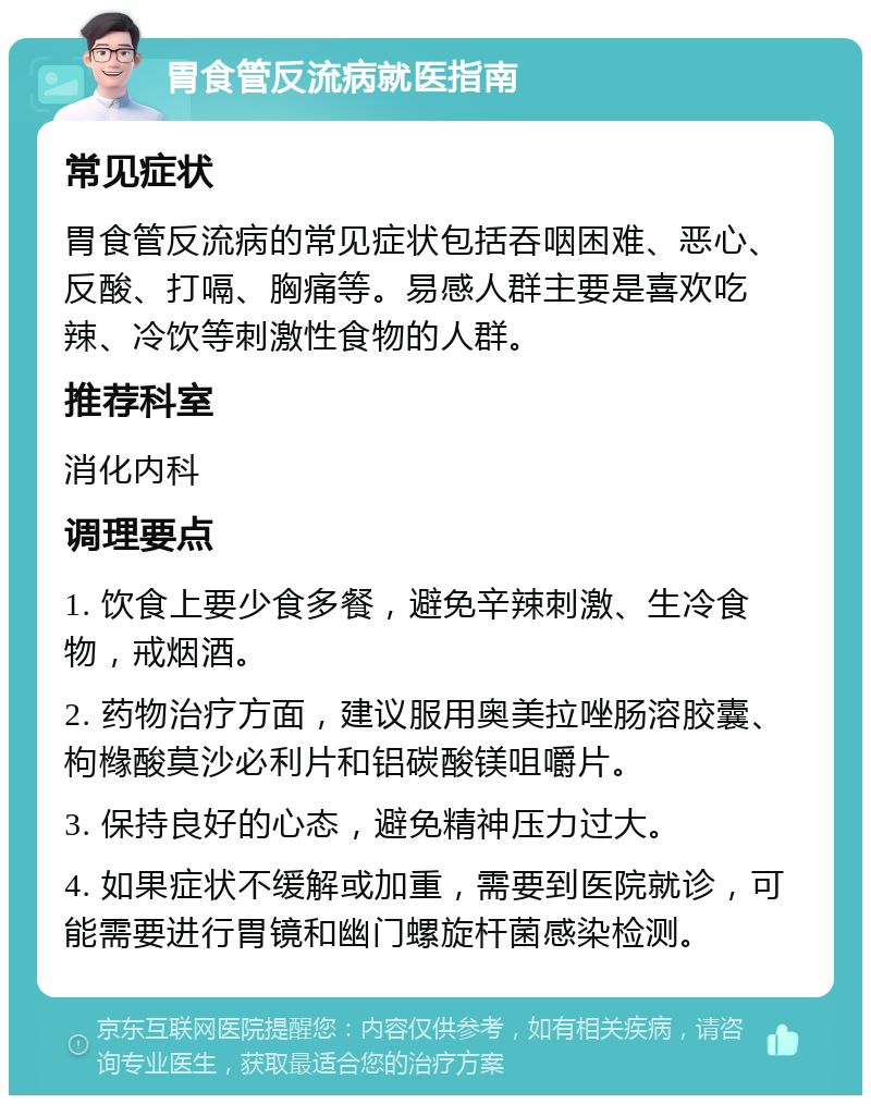 胃食管反流病就医指南 常见症状 胃食管反流病的常见症状包括吞咽困难、恶心、反酸、打嗝、胸痛等。易感人群主要是喜欢吃辣、冷饮等刺激性食物的人群。 推荐科室 消化内科 调理要点 1. 饮食上要少食多餐，避免辛辣刺激、生冷食物，戒烟酒。 2. 药物治疗方面，建议服用奥美拉唑肠溶胶囊、枸橼酸莫沙必利片和铝碳酸镁咀嚼片。 3. 保持良好的心态，避免精神压力过大。 4. 如果症状不缓解或加重，需要到医院就诊，可能需要进行胃镜和幽门螺旋杆菌感染检测。