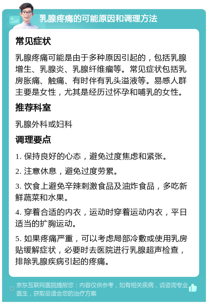 乳腺疼痛的可能原因和调理方法 常见症状 乳腺疼痛可能是由于多种原因引起的，包括乳腺增生、乳腺炎、乳腺纤维瘤等。常见症状包括乳房胀痛、触痛、有时伴有乳头溢液等。易感人群主要是女性，尤其是经历过怀孕和哺乳的女性。 推荐科室 乳腺外科或妇科 调理要点 1. 保持良好的心态，避免过度焦虑和紧张。 2. 注意休息，避免过度劳累。 3. 饮食上避免辛辣刺激食品及油炸食品，多吃新鲜蔬菜和水果。 4. 穿着合适的内衣，运动时穿着运动内衣，平日适当的扩胸运动。 5. 如果疼痛严重，可以考虑局部冷敷或使用乳房贴缓解症状，必要时去医院进行乳腺超声检查，排除乳腺疾病引起的疼痛。