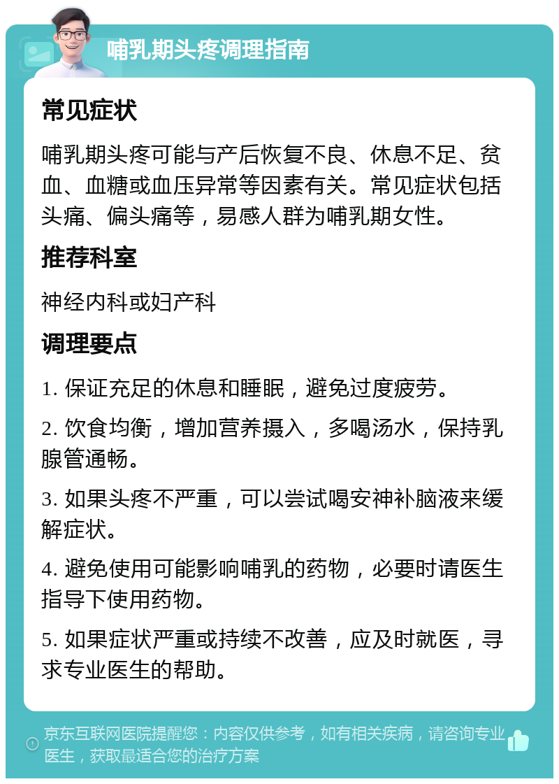 哺乳期头疼调理指南 常见症状 哺乳期头疼可能与产后恢复不良、休息不足、贫血、血糖或血压异常等因素有关。常见症状包括头痛、偏头痛等，易感人群为哺乳期女性。 推荐科室 神经内科或妇产科 调理要点 1. 保证充足的休息和睡眠，避免过度疲劳。 2. 饮食均衡，增加营养摄入，多喝汤水，保持乳腺管通畅。 3. 如果头疼不严重，可以尝试喝安神补脑液来缓解症状。 4. 避免使用可能影响哺乳的药物，必要时请医生指导下使用药物。 5. 如果症状严重或持续不改善，应及时就医，寻求专业医生的帮助。