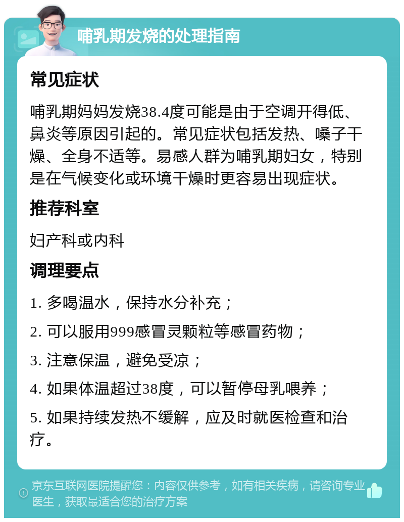 哺乳期发烧的处理指南 常见症状 哺乳期妈妈发烧38.4度可能是由于空调开得低、鼻炎等原因引起的。常见症状包括发热、嗓子干燥、全身不适等。易感人群为哺乳期妇女，特别是在气候变化或环境干燥时更容易出现症状。 推荐科室 妇产科或内科 调理要点 1. 多喝温水，保持水分补充； 2. 可以服用999感冒灵颗粒等感冒药物； 3. 注意保温，避免受凉； 4. 如果体温超过38度，可以暂停母乳喂养； 5. 如果持续发热不缓解，应及时就医检查和治疗。