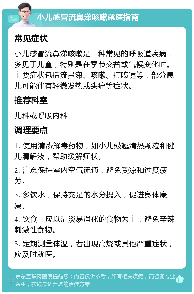 小儿感冒流鼻涕咳嗽就医指南 常见症状 小儿感冒流鼻涕咳嗽是一种常见的呼吸道疾病，多见于儿童，特别是在季节交替或气候变化时。主要症状包括流鼻涕、咳嗽、打喷嚏等，部分患儿可能伴有轻微发热或头痛等症状。 推荐科室 儿科或呼吸内科 调理要点 1. 使用清热解毒药物，如小儿豉翘清热颗粒和健儿清解液，帮助缓解症状。 2. 注意保持室内空气流通，避免受凉和过度疲劳。 3. 多饮水，保持充足的水分摄入，促进身体康复。 4. 饮食上应以清淡易消化的食物为主，避免辛辣刺激性食物。 5. 定期测量体温，若出现高烧或其他严重症状，应及时就医。