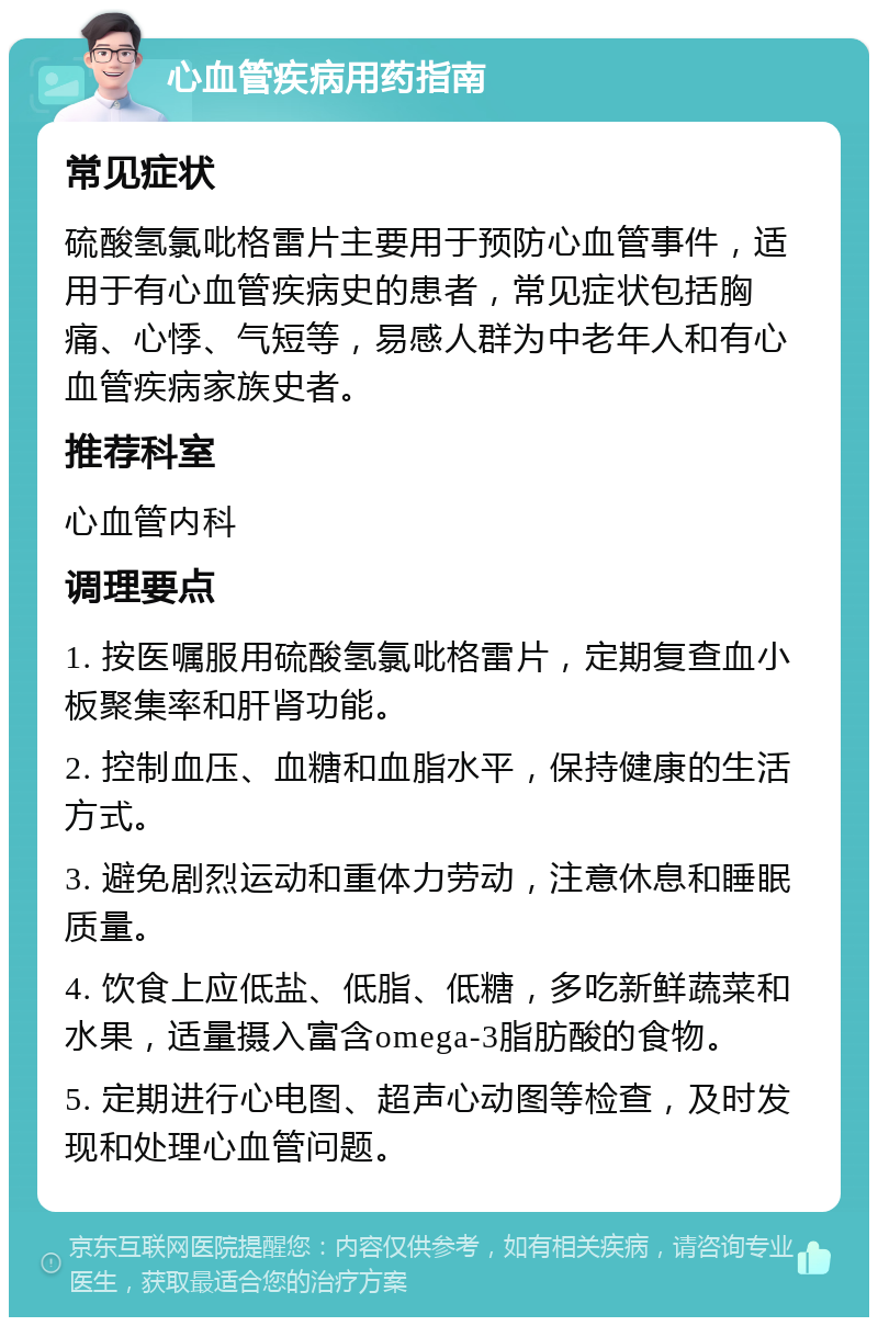 心血管疾病用药指南 常见症状 硫酸氢氯吡格雷片主要用于预防心血管事件，适用于有心血管疾病史的患者，常见症状包括胸痛、心悸、气短等，易感人群为中老年人和有心血管疾病家族史者。 推荐科室 心血管内科 调理要点 1. 按医嘱服用硫酸氢氯吡格雷片，定期复查血小板聚集率和肝肾功能。 2. 控制血压、血糖和血脂水平，保持健康的生活方式。 3. 避免剧烈运动和重体力劳动，注意休息和睡眠质量。 4. 饮食上应低盐、低脂、低糖，多吃新鲜蔬菜和水果，适量摄入富含omega-3脂肪酸的食物。 5. 定期进行心电图、超声心动图等检查，及时发现和处理心血管问题。