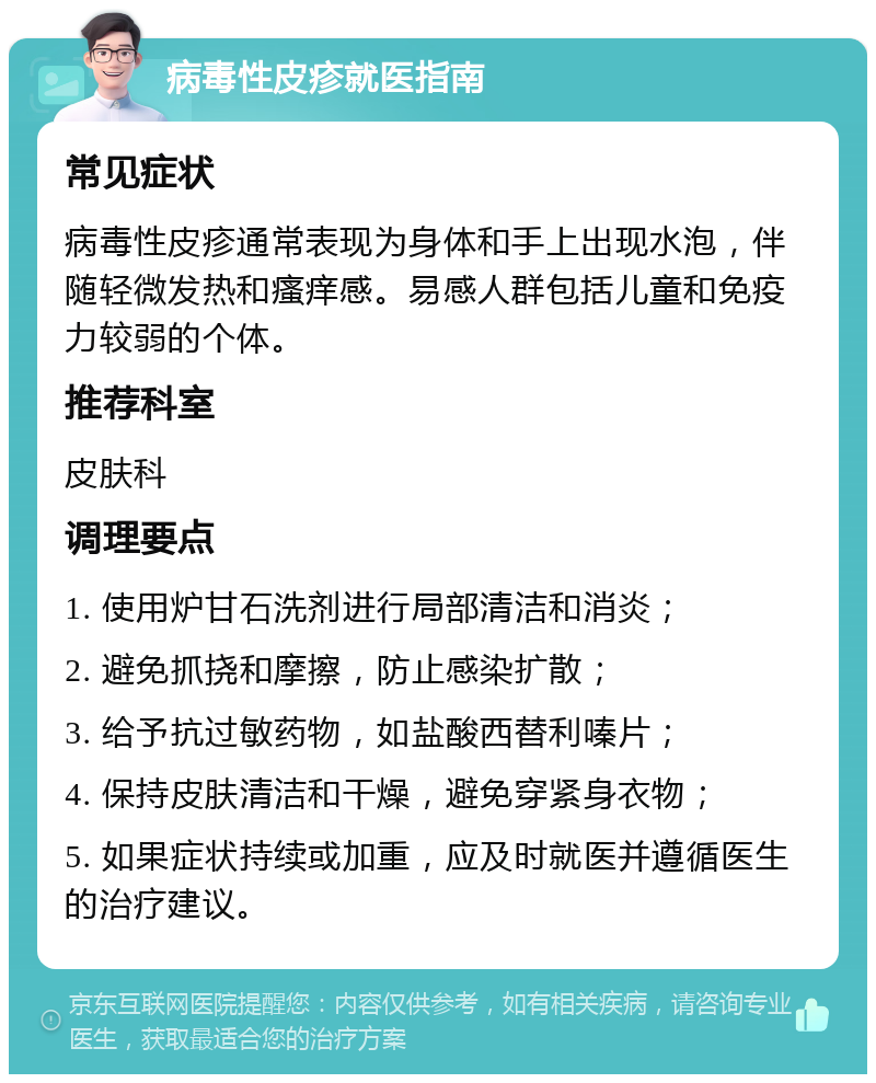 病毒性皮疹就医指南 常见症状 病毒性皮疹通常表现为身体和手上出现水泡，伴随轻微发热和瘙痒感。易感人群包括儿童和免疫力较弱的个体。 推荐科室 皮肤科 调理要点 1. 使用炉甘石洗剂进行局部清洁和消炎； 2. 避免抓挠和摩擦，防止感染扩散； 3. 给予抗过敏药物，如盐酸西替利嗪片； 4. 保持皮肤清洁和干燥，避免穿紧身衣物； 5. 如果症状持续或加重，应及时就医并遵循医生的治疗建议。