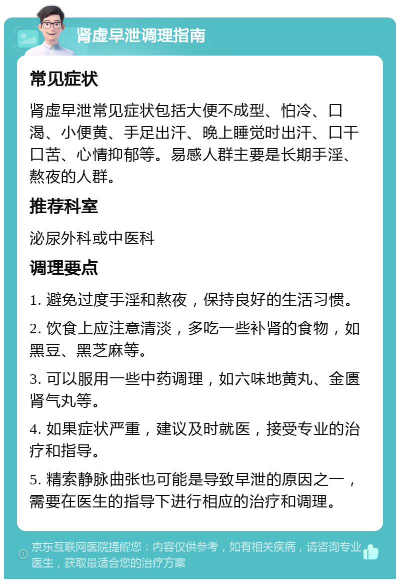 肾虚早泄调理指南 常见症状 肾虚早泄常见症状包括大便不成型、怕冷、口渴、小便黄、手足出汗、晚上睡觉时出汗、口干口苦、心情抑郁等。易感人群主要是长期手淫、熬夜的人群。 推荐科室 泌尿外科或中医科 调理要点 1. 避免过度手淫和熬夜，保持良好的生活习惯。 2. 饮食上应注意清淡，多吃一些补肾的食物，如黑豆、黑芝麻等。 3. 可以服用一些中药调理，如六味地黄丸、金匮肾气丸等。 4. 如果症状严重，建议及时就医，接受专业的治疗和指导。 5. 精索静脉曲张也可能是导致早泄的原因之一，需要在医生的指导下进行相应的治疗和调理。