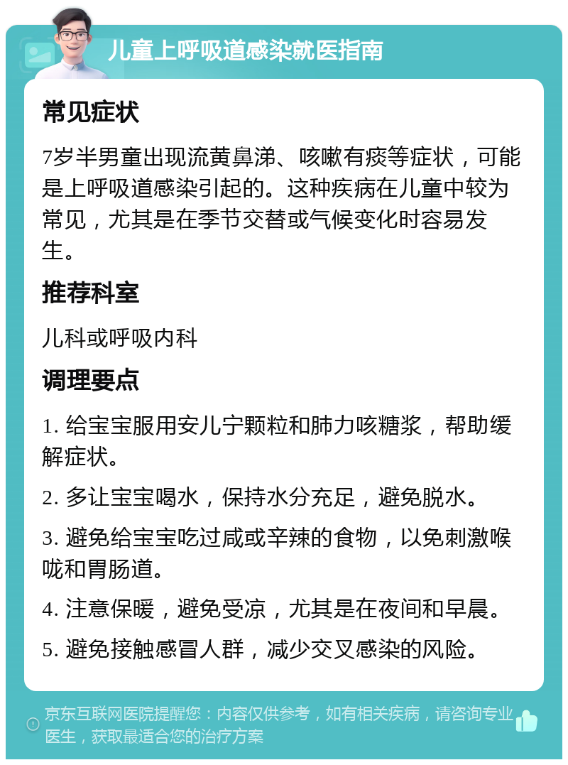 儿童上呼吸道感染就医指南 常见症状 7岁半男童出现流黄鼻涕、咳嗽有痰等症状，可能是上呼吸道感染引起的。这种疾病在儿童中较为常见，尤其是在季节交替或气候变化时容易发生。 推荐科室 儿科或呼吸内科 调理要点 1. 给宝宝服用安儿宁颗粒和肺力咳糖浆，帮助缓解症状。 2. 多让宝宝喝水，保持水分充足，避免脱水。 3. 避免给宝宝吃过咸或辛辣的食物，以免刺激喉咙和胃肠道。 4. 注意保暖，避免受凉，尤其是在夜间和早晨。 5. 避免接触感冒人群，减少交叉感染的风险。