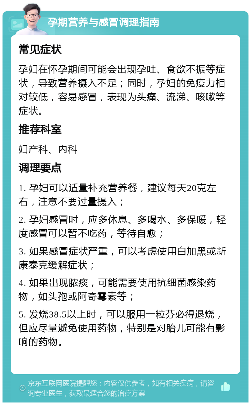 孕期营养与感冒调理指南 常见症状 孕妇在怀孕期间可能会出现孕吐、食欲不振等症状，导致营养摄入不足；同时，孕妇的免疫力相对较低，容易感冒，表现为头痛、流涕、咳嗽等症状。 推荐科室 妇产科、内科 调理要点 1. 孕妇可以适量补充营养餐，建议每天20克左右，注意不要过量摄入； 2. 孕妇感冒时，应多休息、多喝水、多保暖，轻度感冒可以暂不吃药，等待自愈； 3. 如果感冒症状严重，可以考虑使用白加黑或新康泰克缓解症状； 4. 如果出现脓痰，可能需要使用抗细菌感染药物，如头孢或阿奇霉素等； 5. 发烧38.5以上时，可以服用一粒芬必得退烧，但应尽量避免使用药物，特别是对胎儿可能有影响的药物。