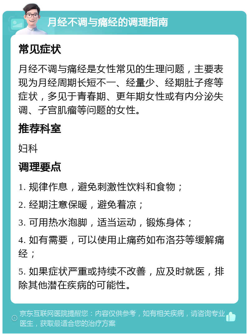 月经不调与痛经的调理指南 常见症状 月经不调与痛经是女性常见的生理问题，主要表现为月经周期长短不一、经量少、经期肚子疼等症状，多见于青春期、更年期女性或有内分泌失调、子宫肌瘤等问题的女性。 推荐科室 妇科 调理要点 1. 规律作息，避免刺激性饮料和食物； 2. 经期注意保暖，避免着凉； 3. 可用热水泡脚，适当运动，锻炼身体； 4. 如有需要，可以使用止痛药如布洛芬等缓解痛经； 5. 如果症状严重或持续不改善，应及时就医，排除其他潜在疾病的可能性。