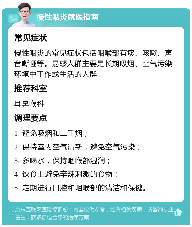 慢性咽炎就医指南 常见症状 慢性咽炎的常见症状包括咽喉部有痰、咳嗽、声音嘶哑等。易感人群主要是长期吸烟、空气污染环境中工作或生活的人群。 推荐科室 耳鼻喉科 调理要点 1. 避免吸烟和二手烟； 2. 保持室内空气清新，避免空气污染； 3. 多喝水，保持咽喉部湿润； 4. 饮食上避免辛辣刺激的食物； 5. 定期进行口腔和咽喉部的清洁和保健。