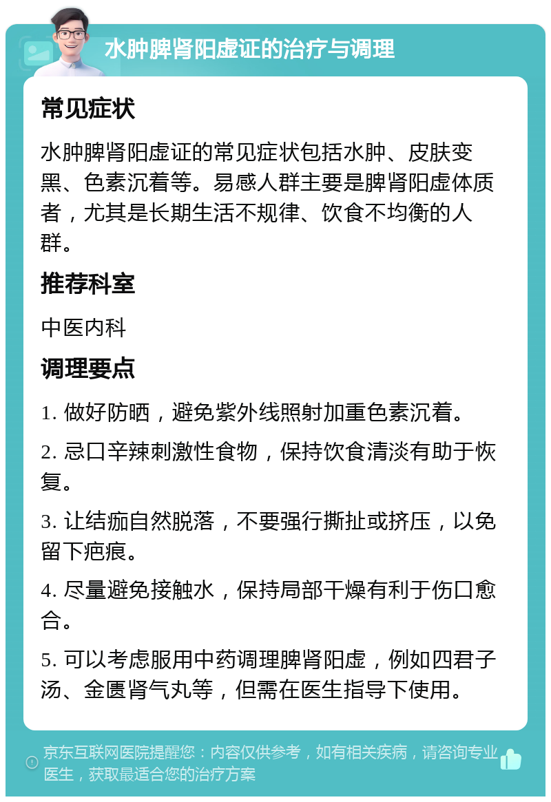 水肿脾肾阳虚证的治疗与调理 常见症状 水肿脾肾阳虚证的常见症状包括水肿、皮肤变黑、色素沉着等。易感人群主要是脾肾阳虚体质者，尤其是长期生活不规律、饮食不均衡的人群。 推荐科室 中医内科 调理要点 1. 做好防晒，避免紫外线照射加重色素沉着。 2. 忌口辛辣刺激性食物，保持饮食清淡有助于恢复。 3. 让结痂自然脱落，不要强行撕扯或挤压，以免留下疤痕。 4. 尽量避免接触水，保持局部干燥有利于伤口愈合。 5. 可以考虑服用中药调理脾肾阳虚，例如四君子汤、金匮肾气丸等，但需在医生指导下使用。