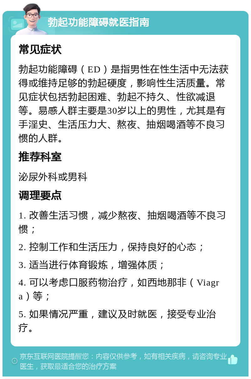 勃起功能障碍就医指南 常见症状 勃起功能障碍（ED）是指男性在性生活中无法获得或维持足够的勃起硬度，影响性生活质量。常见症状包括勃起困难、勃起不持久、性欲减退等。易感人群主要是30岁以上的男性，尤其是有手淫史、生活压力大、熬夜、抽烟喝酒等不良习惯的人群。 推荐科室 泌尿外科或男科 调理要点 1. 改善生活习惯，减少熬夜、抽烟喝酒等不良习惯； 2. 控制工作和生活压力，保持良好的心态； 3. 适当进行体育锻炼，增强体质； 4. 可以考虑口服药物治疗，如西地那非（Viagra）等； 5. 如果情况严重，建议及时就医，接受专业治疗。