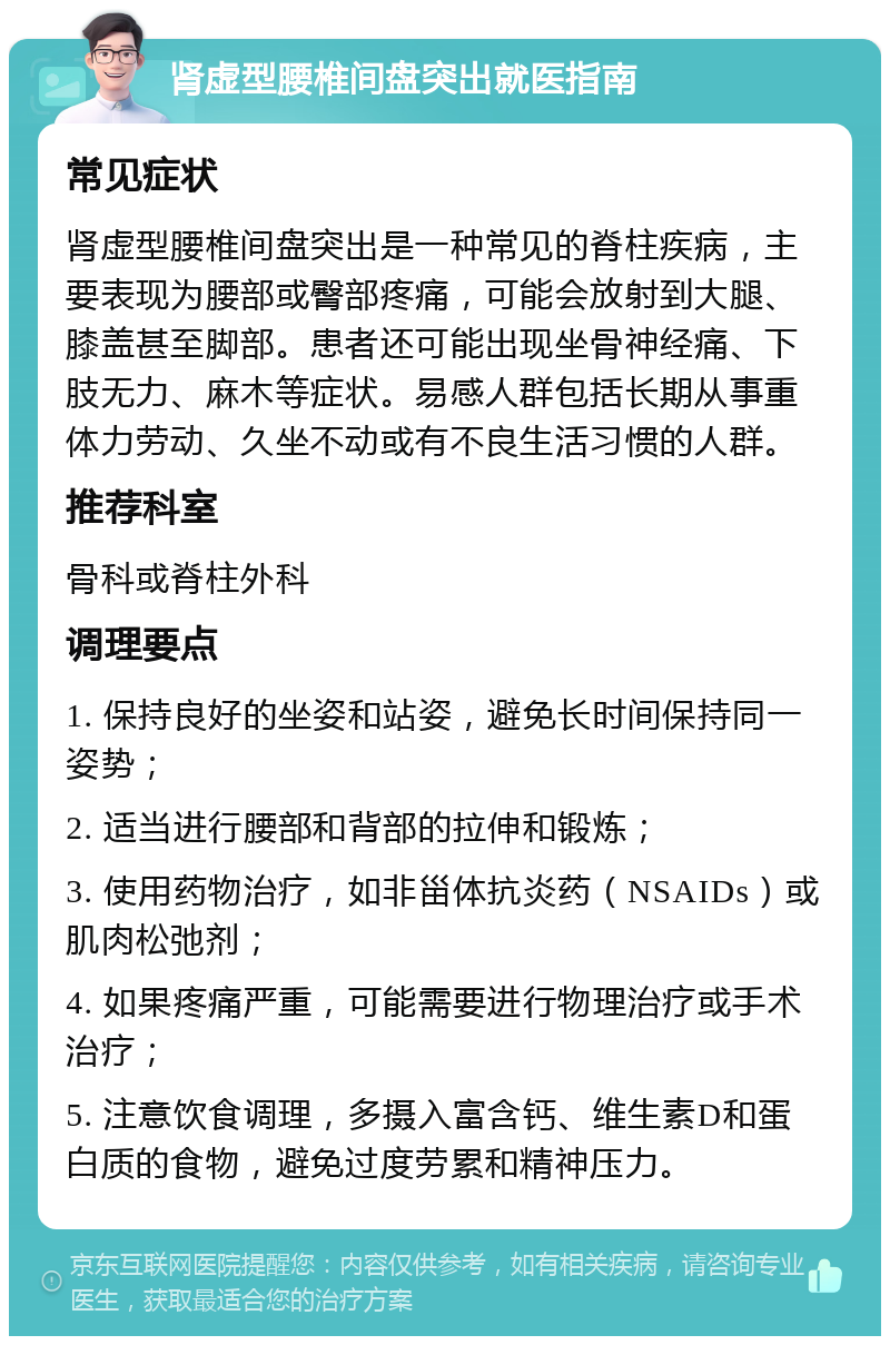 肾虚型腰椎间盘突出就医指南 常见症状 肾虚型腰椎间盘突出是一种常见的脊柱疾病，主要表现为腰部或臀部疼痛，可能会放射到大腿、膝盖甚至脚部。患者还可能出现坐骨神经痛、下肢无力、麻木等症状。易感人群包括长期从事重体力劳动、久坐不动或有不良生活习惯的人群。 推荐科室 骨科或脊柱外科 调理要点 1. 保持良好的坐姿和站姿，避免长时间保持同一姿势； 2. 适当进行腰部和背部的拉伸和锻炼； 3. 使用药物治疗，如非甾体抗炎药（NSAIDs）或肌肉松弛剂； 4. 如果疼痛严重，可能需要进行物理治疗或手术治疗； 5. 注意饮食调理，多摄入富含钙、维生素D和蛋白质的食物，避免过度劳累和精神压力。