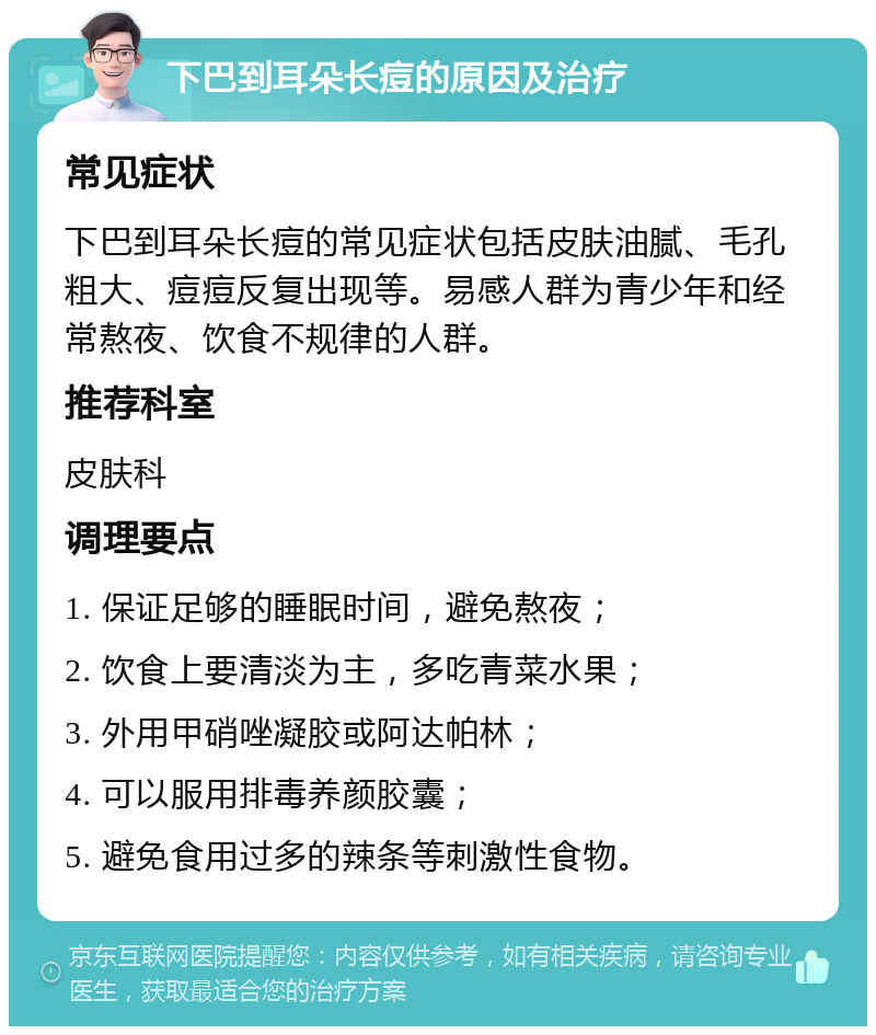 下巴到耳朵长痘的原因及治疗 常见症状 下巴到耳朵长痘的常见症状包括皮肤油腻、毛孔粗大、痘痘反复出现等。易感人群为青少年和经常熬夜、饮食不规律的人群。 推荐科室 皮肤科 调理要点 1. 保证足够的睡眠时间，避免熬夜； 2. 饮食上要清淡为主，多吃青菜水果； 3. 外用甲硝唑凝胶或阿达帕林； 4. 可以服用排毒养颜胶囊； 5. 避免食用过多的辣条等刺激性食物。