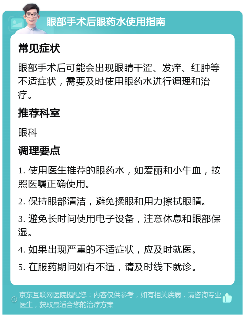 眼部手术后眼药水使用指南 常见症状 眼部手术后可能会出现眼睛干涩、发痒、红肿等不适症状，需要及时使用眼药水进行调理和治疗。 推荐科室 眼科 调理要点 1. 使用医生推荐的眼药水，如爱丽和小牛血，按照医嘱正确使用。 2. 保持眼部清洁，避免揉眼和用力擦拭眼睛。 3. 避免长时间使用电子设备，注意休息和眼部保湿。 4. 如果出现严重的不适症状，应及时就医。 5. 在服药期间如有不适，请及时线下就诊。