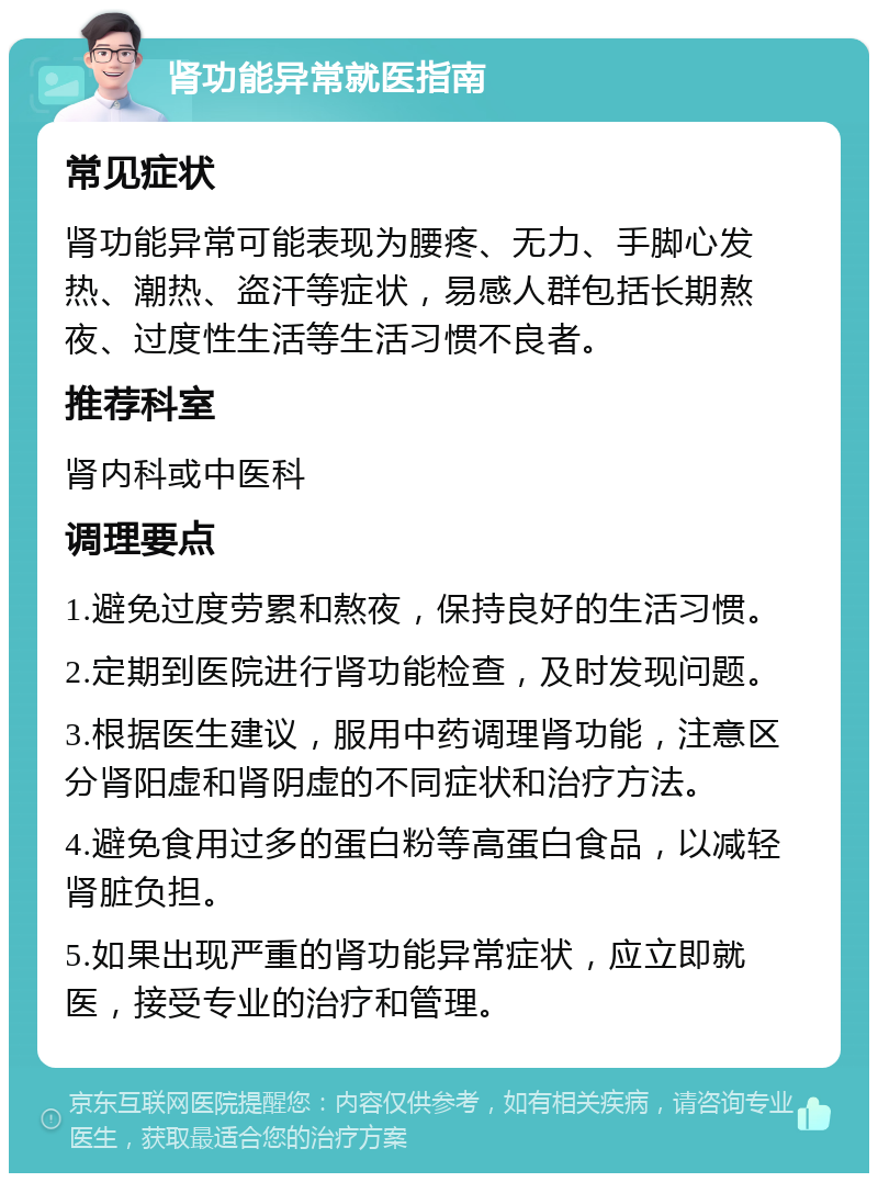 肾功能异常就医指南 常见症状 肾功能异常可能表现为腰疼、无力、手脚心发热、潮热、盗汗等症状，易感人群包括长期熬夜、过度性生活等生活习惯不良者。 推荐科室 肾内科或中医科 调理要点 1.避免过度劳累和熬夜，保持良好的生活习惯。 2.定期到医院进行肾功能检查，及时发现问题。 3.根据医生建议，服用中药调理肾功能，注意区分肾阳虚和肾阴虚的不同症状和治疗方法。 4.避免食用过多的蛋白粉等高蛋白食品，以减轻肾脏负担。 5.如果出现严重的肾功能异常症状，应立即就医，接受专业的治疗和管理。