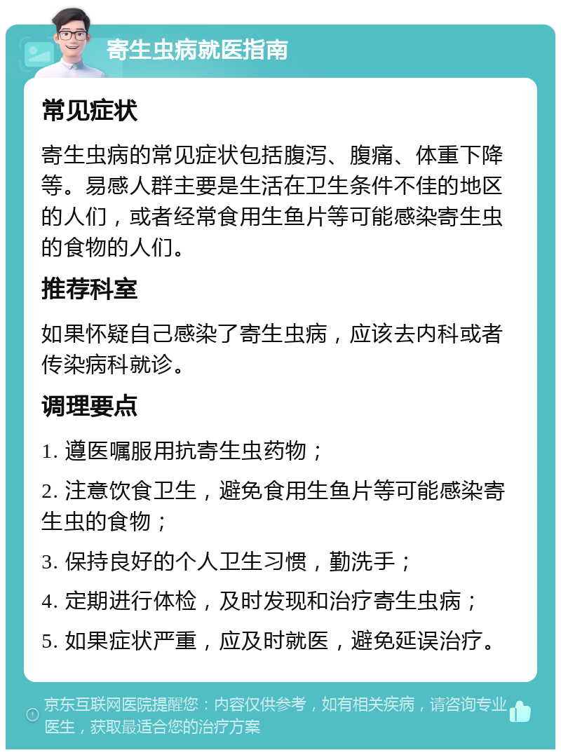 寄生虫病就医指南 常见症状 寄生虫病的常见症状包括腹泻、腹痛、体重下降等。易感人群主要是生活在卫生条件不佳的地区的人们，或者经常食用生鱼片等可能感染寄生虫的食物的人们。 推荐科室 如果怀疑自己感染了寄生虫病，应该去内科或者传染病科就诊。 调理要点 1. 遵医嘱服用抗寄生虫药物； 2. 注意饮食卫生，避免食用生鱼片等可能感染寄生虫的食物； 3. 保持良好的个人卫生习惯，勤洗手； 4. 定期进行体检，及时发现和治疗寄生虫病； 5. 如果症状严重，应及时就医，避免延误治疗。