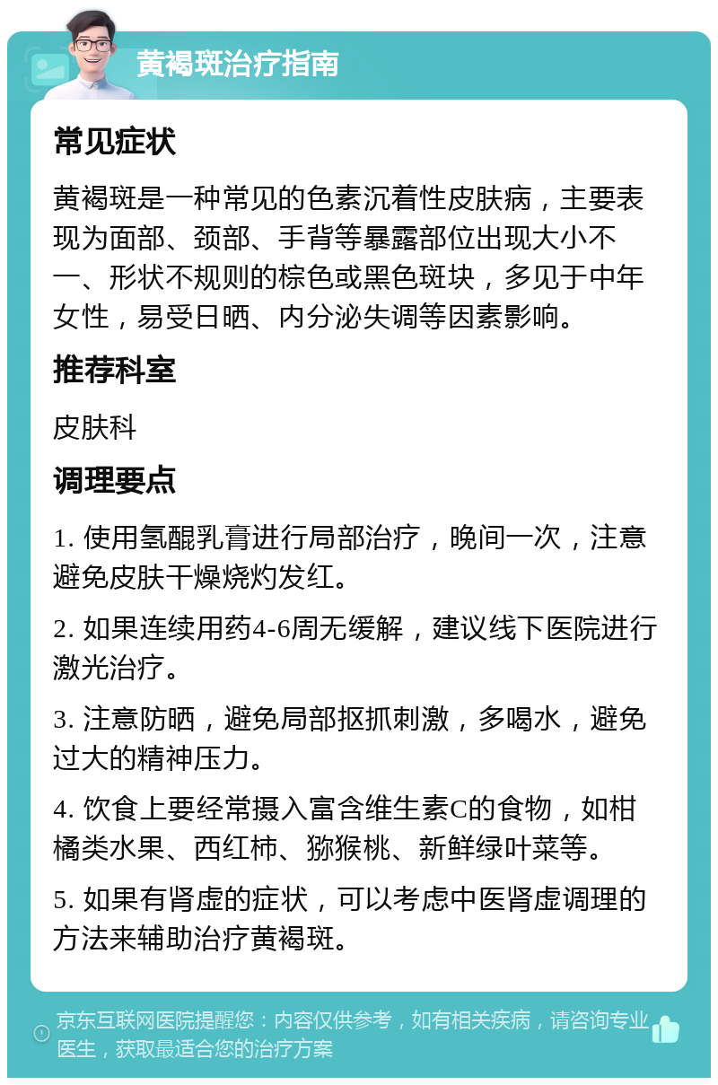 黄褐斑治疗指南 常见症状 黄褐斑是一种常见的色素沉着性皮肤病，主要表现为面部、颈部、手背等暴露部位出现大小不一、形状不规则的棕色或黑色斑块，多见于中年女性，易受日晒、内分泌失调等因素影响。 推荐科室 皮肤科 调理要点 1. 使用氢醌乳膏进行局部治疗，晚间一次，注意避免皮肤干燥烧灼发红。 2. 如果连续用药4-6周无缓解，建议线下医院进行激光治疗。 3. 注意防晒，避免局部抠抓刺激，多喝水，避免过大的精神压力。 4. 饮食上要经常摄入富含维生素C的食物，如柑橘类水果、西红柿、猕猴桃、新鲜绿叶菜等。 5. 如果有肾虚的症状，可以考虑中医肾虚调理的方法来辅助治疗黄褐斑。