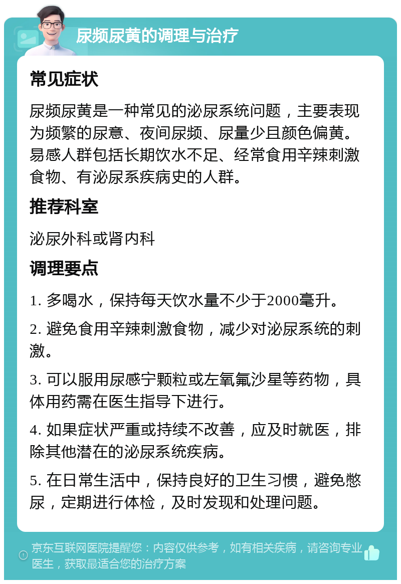 尿频尿黄的调理与治疗 常见症状 尿频尿黄是一种常见的泌尿系统问题，主要表现为频繁的尿意、夜间尿频、尿量少且颜色偏黄。易感人群包括长期饮水不足、经常食用辛辣刺激食物、有泌尿系疾病史的人群。 推荐科室 泌尿外科或肾内科 调理要点 1. 多喝水，保持每天饮水量不少于2000毫升。 2. 避免食用辛辣刺激食物，减少对泌尿系统的刺激。 3. 可以服用尿感宁颗粒或左氧氟沙星等药物，具体用药需在医生指导下进行。 4. 如果症状严重或持续不改善，应及时就医，排除其他潜在的泌尿系统疾病。 5. 在日常生活中，保持良好的卫生习惯，避免憋尿，定期进行体检，及时发现和处理问题。