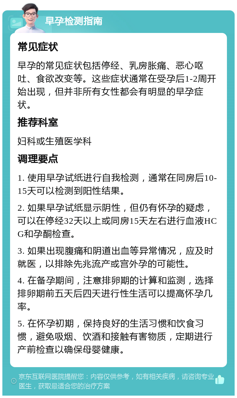 早孕检测指南 常见症状 早孕的常见症状包括停经、乳房胀痛、恶心呕吐、食欲改变等。这些症状通常在受孕后1-2周开始出现，但并非所有女性都会有明显的早孕症状。 推荐科室 妇科或生殖医学科 调理要点 1. 使用早孕试纸进行自我检测，通常在同房后10-15天可以检测到阳性结果。 2. 如果早孕试纸显示阴性，但仍有怀孕的疑虑，可以在停经32天以上或同房15天左右进行血液HCG和孕酮检查。 3. 如果出现腹痛和阴道出血等异常情况，应及时就医，以排除先兆流产或宫外孕的可能性。 4. 在备孕期间，注意排卵期的计算和监测，选择排卵期前五天后四天进行性生活可以提高怀孕几率。 5. 在怀孕初期，保持良好的生活习惯和饮食习惯，避免吸烟、饮酒和接触有害物质，定期进行产前检查以确保母婴健康。