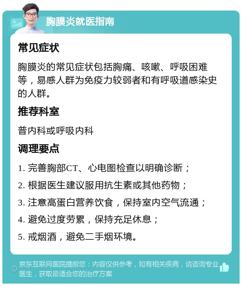 胸膜炎就医指南 常见症状 胸膜炎的常见症状包括胸痛、咳嗽、呼吸困难等，易感人群为免疫力较弱者和有呼吸道感染史的人群。 推荐科室 普内科或呼吸内科 调理要点 1. 完善胸部CT、心电图检查以明确诊断； 2. 根据医生建议服用抗生素或其他药物； 3. 注意高蛋白营养饮食，保持室内空气流通； 4. 避免过度劳累，保持充足休息； 5. 戒烟酒，避免二手烟环境。