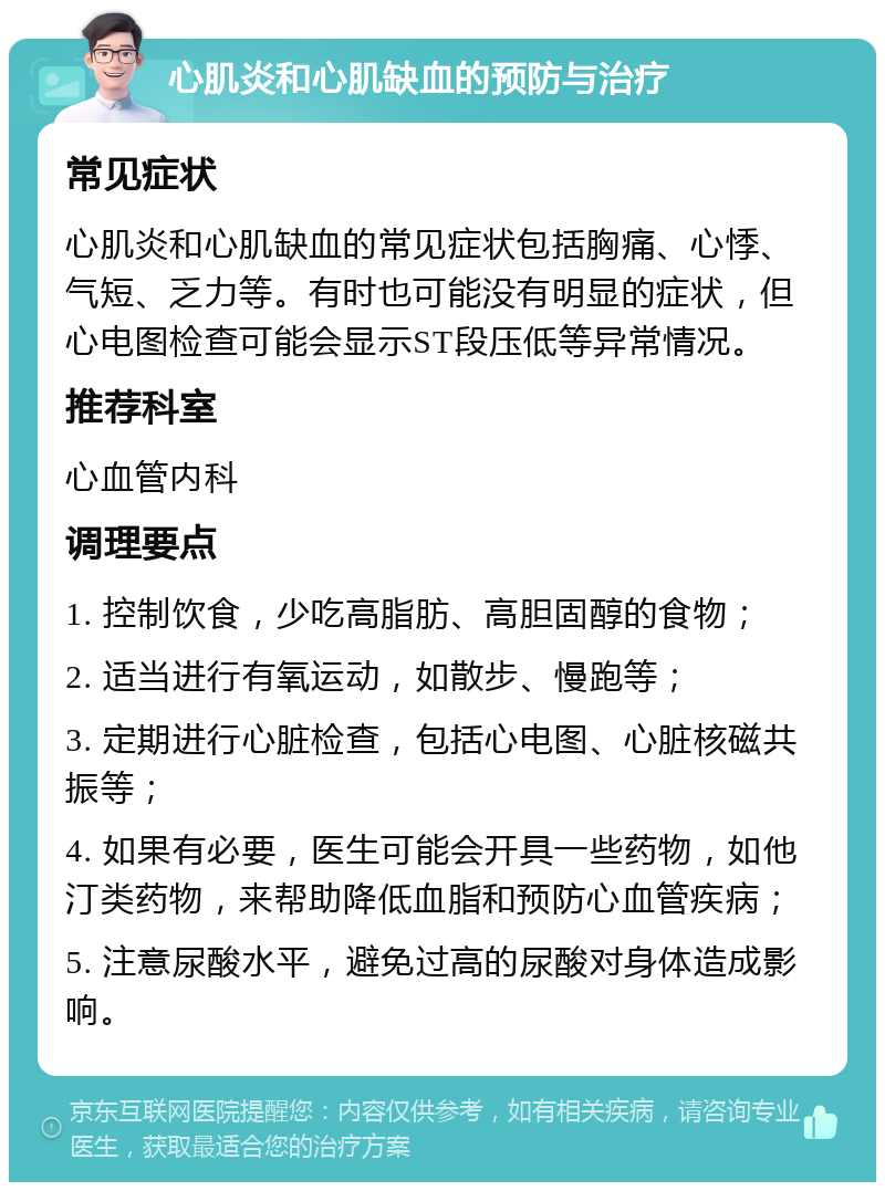 心肌炎和心肌缺血的预防与治疗 常见症状 心肌炎和心肌缺血的常见症状包括胸痛、心悸、气短、乏力等。有时也可能没有明显的症状，但心电图检查可能会显示ST段压低等异常情况。 推荐科室 心血管内科 调理要点 1. 控制饮食，少吃高脂肪、高胆固醇的食物； 2. 适当进行有氧运动，如散步、慢跑等； 3. 定期进行心脏检查，包括心电图、心脏核磁共振等； 4. 如果有必要，医生可能会开具一些药物，如他汀类药物，来帮助降低血脂和预防心血管疾病； 5. 注意尿酸水平，避免过高的尿酸对身体造成影响。