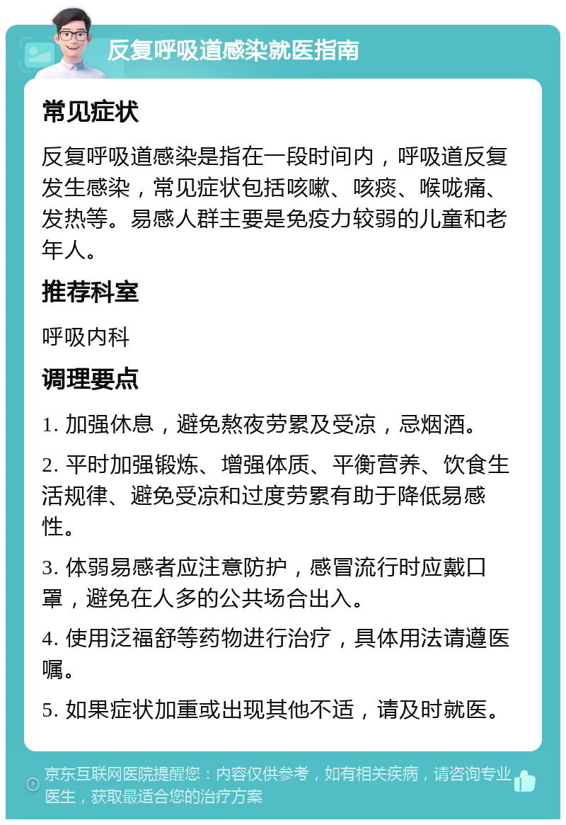 反复呼吸道感染就医指南 常见症状 反复呼吸道感染是指在一段时间内，呼吸道反复发生感染，常见症状包括咳嗽、咳痰、喉咙痛、发热等。易感人群主要是免疫力较弱的儿童和老年人。 推荐科室 呼吸内科 调理要点 1. 加强休息，避免熬夜劳累及受凉，忌烟酒。 2. 平时加强锻炼、增强体质、平衡营养、饮食生活规律、避免受凉和过度劳累有助于降低易感性。 3. 体弱易感者应注意防护，感冒流行时应戴口罩，避免在人多的公共场合出入。 4. 使用泛福舒等药物进行治疗，具体用法请遵医嘱。 5. 如果症状加重或出现其他不适，请及时就医。