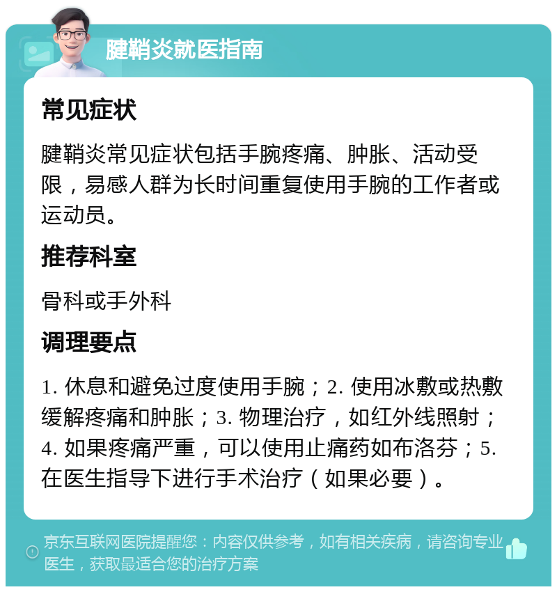 腱鞘炎就医指南 常见症状 腱鞘炎常见症状包括手腕疼痛、肿胀、活动受限，易感人群为长时间重复使用手腕的工作者或运动员。 推荐科室 骨科或手外科 调理要点 1. 休息和避免过度使用手腕；2. 使用冰敷或热敷缓解疼痛和肿胀；3. 物理治疗，如红外线照射；4. 如果疼痛严重，可以使用止痛药如布洛芬；5. 在医生指导下进行手术治疗（如果必要）。