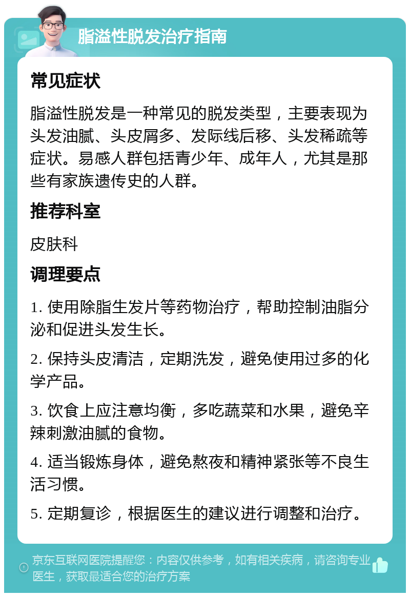 脂溢性脱发治疗指南 常见症状 脂溢性脱发是一种常见的脱发类型，主要表现为头发油腻、头皮屑多、发际线后移、头发稀疏等症状。易感人群包括青少年、成年人，尤其是那些有家族遗传史的人群。 推荐科室 皮肤科 调理要点 1. 使用除脂生发片等药物治疗，帮助控制油脂分泌和促进头发生长。 2. 保持头皮清洁，定期洗发，避免使用过多的化学产品。 3. 饮食上应注意均衡，多吃蔬菜和水果，避免辛辣刺激油腻的食物。 4. 适当锻炼身体，避免熬夜和精神紧张等不良生活习惯。 5. 定期复诊，根据医生的建议进行调整和治疗。