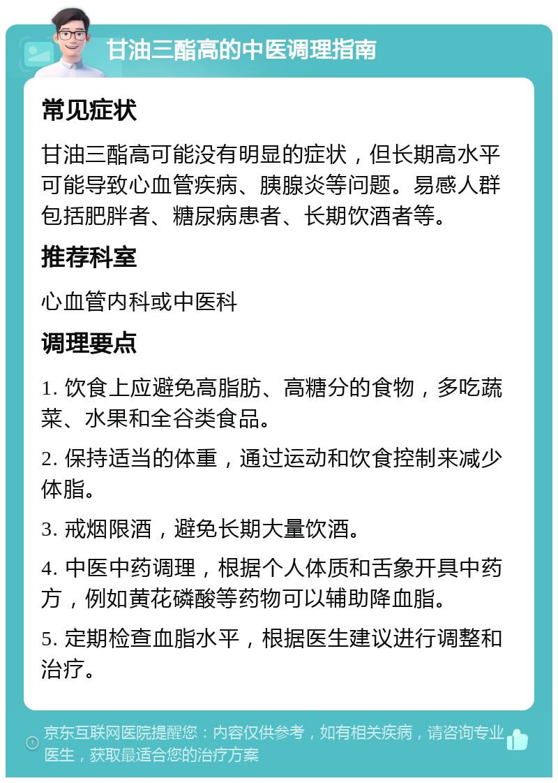 甘油三酯高的中医调理指南 常见症状 甘油三酯高可能没有明显的症状，但长期高水平可能导致心血管疾病、胰腺炎等问题。易感人群包括肥胖者、糖尿病患者、长期饮酒者等。 推荐科室 心血管内科或中医科 调理要点 1. 饮食上应避免高脂肪、高糖分的食物，多吃蔬菜、水果和全谷类食品。 2. 保持适当的体重，通过运动和饮食控制来减少体脂。 3. 戒烟限酒，避免长期大量饮酒。 4. 中医中药调理，根据个人体质和舌象开具中药方，例如黄花磷酸等药物可以辅助降血脂。 5. 定期检查血脂水平，根据医生建议进行调整和治疗。