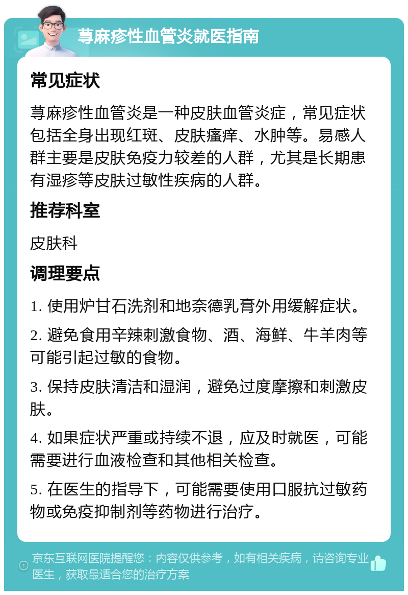 荨麻疹性血管炎就医指南 常见症状 荨麻疹性血管炎是一种皮肤血管炎症，常见症状包括全身出现红斑、皮肤瘙痒、水肿等。易感人群主要是皮肤免疫力较差的人群，尤其是长期患有湿疹等皮肤过敏性疾病的人群。 推荐科室 皮肤科 调理要点 1. 使用炉甘石洗剂和地奈德乳膏外用缓解症状。 2. 避免食用辛辣刺激食物、酒、海鲜、牛羊肉等可能引起过敏的食物。 3. 保持皮肤清洁和湿润，避免过度摩擦和刺激皮肤。 4. 如果症状严重或持续不退，应及时就医，可能需要进行血液检查和其他相关检查。 5. 在医生的指导下，可能需要使用口服抗过敏药物或免疫抑制剂等药物进行治疗。