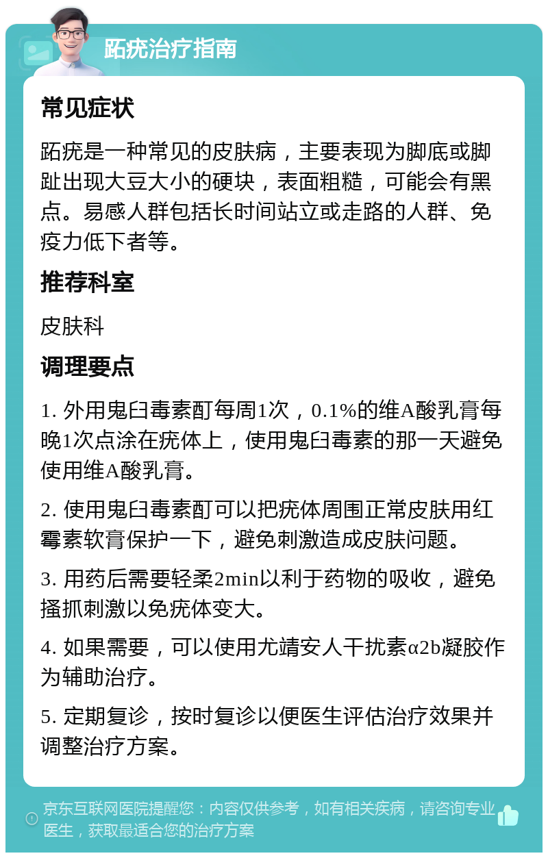 跖疣治疗指南 常见症状 跖疣是一种常见的皮肤病，主要表现为脚底或脚趾出现大豆大小的硬块，表面粗糙，可能会有黑点。易感人群包括长时间站立或走路的人群、免疫力低下者等。 推荐科室 皮肤科 调理要点 1. 外用鬼臼毒素酊每周1次，0.1%的维A酸乳膏每晚1次点涂在疣体上，使用鬼臼毒素的那一天避免使用维A酸乳膏。 2. 使用鬼臼毒素酊可以把疣体周围正常皮肤用红霉素软膏保护一下，避免刺激造成皮肤问题。 3. 用药后需要轻柔2min以利于药物的吸收，避免搔抓刺激以免疣体变大。 4. 如果需要，可以使用尤靖安人干扰素α2b凝胶作为辅助治疗。 5. 定期复诊，按时复诊以便医生评估治疗效果并调整治疗方案。