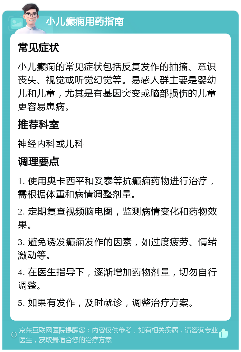 小儿癫痫用药指南 常见症状 小儿癫痫的常见症状包括反复发作的抽搐、意识丧失、视觉或听觉幻觉等。易感人群主要是婴幼儿和儿童，尤其是有基因突变或脑部损伤的儿童更容易患病。 推荐科室 神经内科或儿科 调理要点 1. 使用奥卡西平和妥泰等抗癫痫药物进行治疗，需根据体重和病情调整剂量。 2. 定期复查视频脑电图，监测病情变化和药物效果。 3. 避免诱发癫痫发作的因素，如过度疲劳、情绪激动等。 4. 在医生指导下，逐渐增加药物剂量，切勿自行调整。 5. 如果有发作，及时就诊，调整治疗方案。