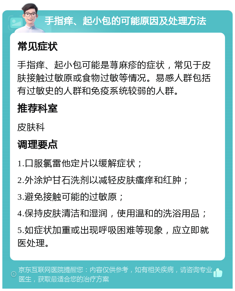 手指痒、起小包的可能原因及处理方法 常见症状 手指痒、起小包可能是荨麻疹的症状，常见于皮肤接触过敏原或食物过敏等情况。易感人群包括有过敏史的人群和免疫系统较弱的人群。 推荐科室 皮肤科 调理要点 1.口服氯雷他定片以缓解症状； 2.外涂炉甘石洗剂以减轻皮肤瘙痒和红肿； 3.避免接触可能的过敏原； 4.保持皮肤清洁和湿润，使用温和的洗浴用品； 5.如症状加重或出现呼吸困难等现象，应立即就医处理。