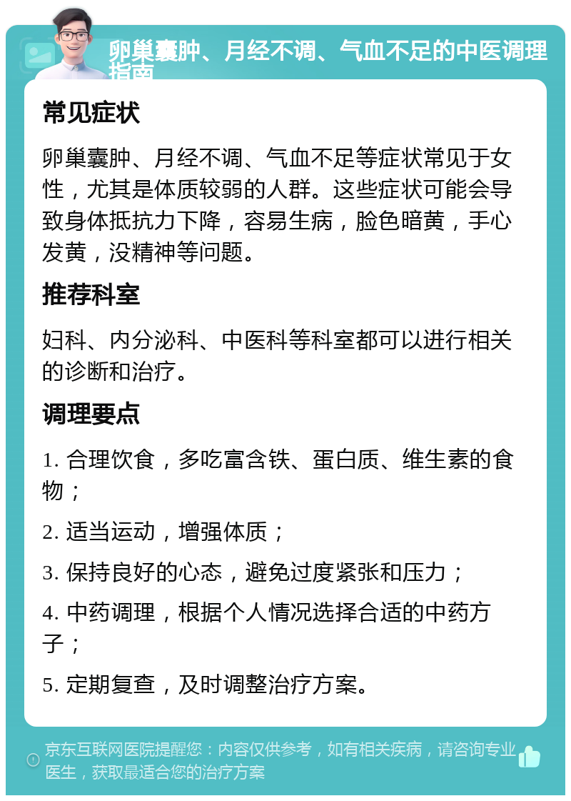 卵巢囊肿、月经不调、气血不足的中医调理指南 常见症状 卵巢囊肿、月经不调、气血不足等症状常见于女性，尤其是体质较弱的人群。这些症状可能会导致身体抵抗力下降，容易生病，脸色暗黄，手心发黄，没精神等问题。 推荐科室 妇科、内分泌科、中医科等科室都可以进行相关的诊断和治疗。 调理要点 1. 合理饮食，多吃富含铁、蛋白质、维生素的食物； 2. 适当运动，增强体质； 3. 保持良好的心态，避免过度紧张和压力； 4. 中药调理，根据个人情况选择合适的中药方子； 5. 定期复查，及时调整治疗方案。