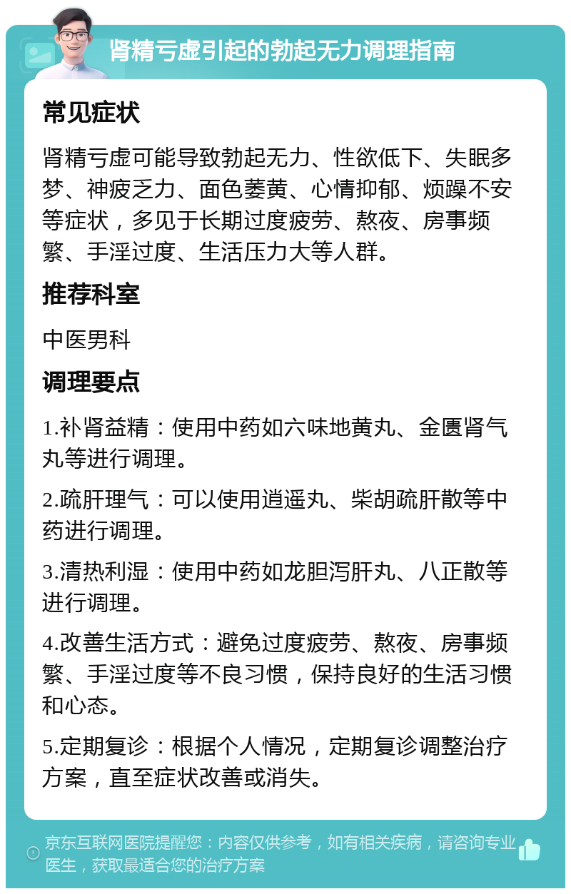 肾精亏虚引起的勃起无力调理指南 常见症状 肾精亏虚可能导致勃起无力、性欲低下、失眠多梦、神疲乏力、面色萎黄、心情抑郁、烦躁不安等症状，多见于长期过度疲劳、熬夜、房事频繁、手淫过度、生活压力大等人群。 推荐科室 中医男科 调理要点 1.补肾益精：使用中药如六味地黄丸、金匮肾气丸等进行调理。 2.疏肝理气：可以使用逍遥丸、柴胡疏肝散等中药进行调理。 3.清热利湿：使用中药如龙胆泻肝丸、八正散等进行调理。 4.改善生活方式：避免过度疲劳、熬夜、房事频繁、手淫过度等不良习惯，保持良好的生活习惯和心态。 5.定期复诊：根据个人情况，定期复诊调整治疗方案，直至症状改善或消失。