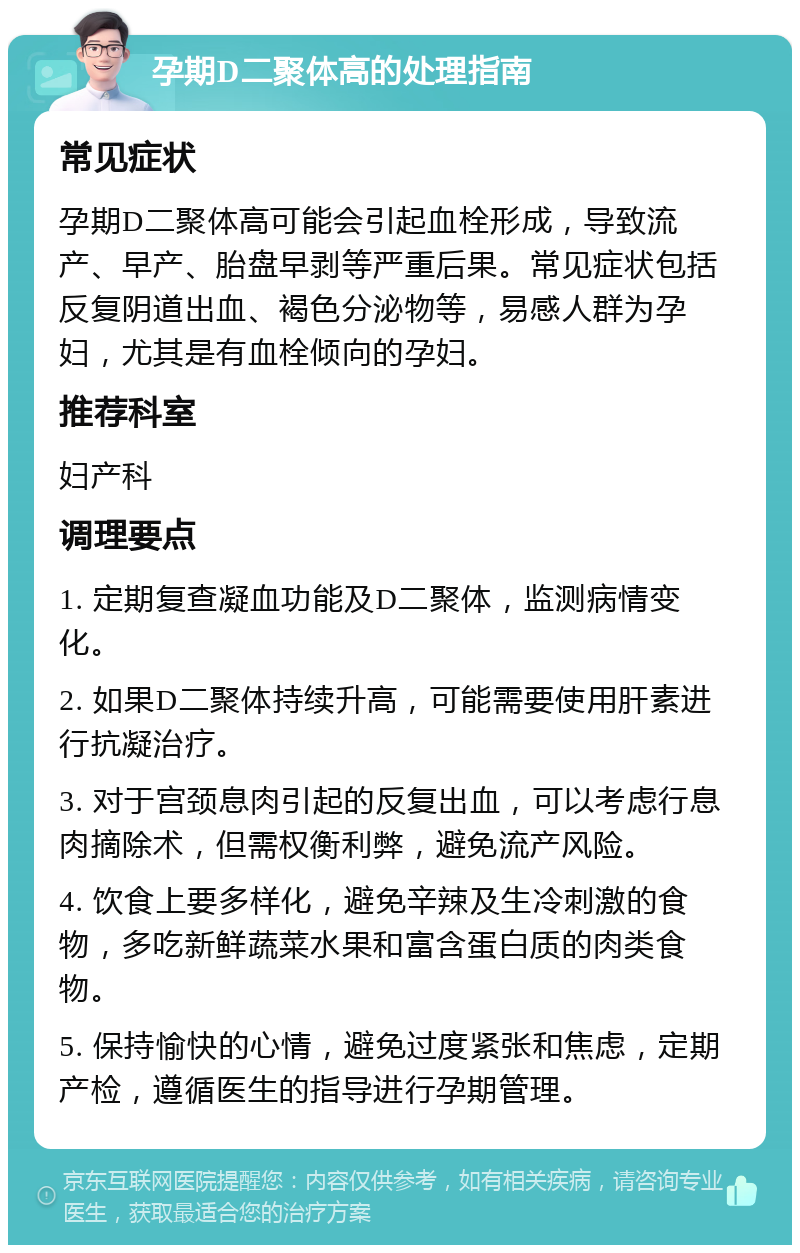 孕期D二聚体高的处理指南 常见症状 孕期D二聚体高可能会引起血栓形成，导致流产、早产、胎盘早剥等严重后果。常见症状包括反复阴道出血、褐色分泌物等，易感人群为孕妇，尤其是有血栓倾向的孕妇。 推荐科室 妇产科 调理要点 1. 定期复查凝血功能及D二聚体，监测病情变化。 2. 如果D二聚体持续升高，可能需要使用肝素进行抗凝治疗。 3. 对于宫颈息肉引起的反复出血，可以考虑行息肉摘除术，但需权衡利弊，避免流产风险。 4. 饮食上要多样化，避免辛辣及生冷刺激的食物，多吃新鲜蔬菜水果和富含蛋白质的肉类食物。 5. 保持愉快的心情，避免过度紧张和焦虑，定期产检，遵循医生的指导进行孕期管理。