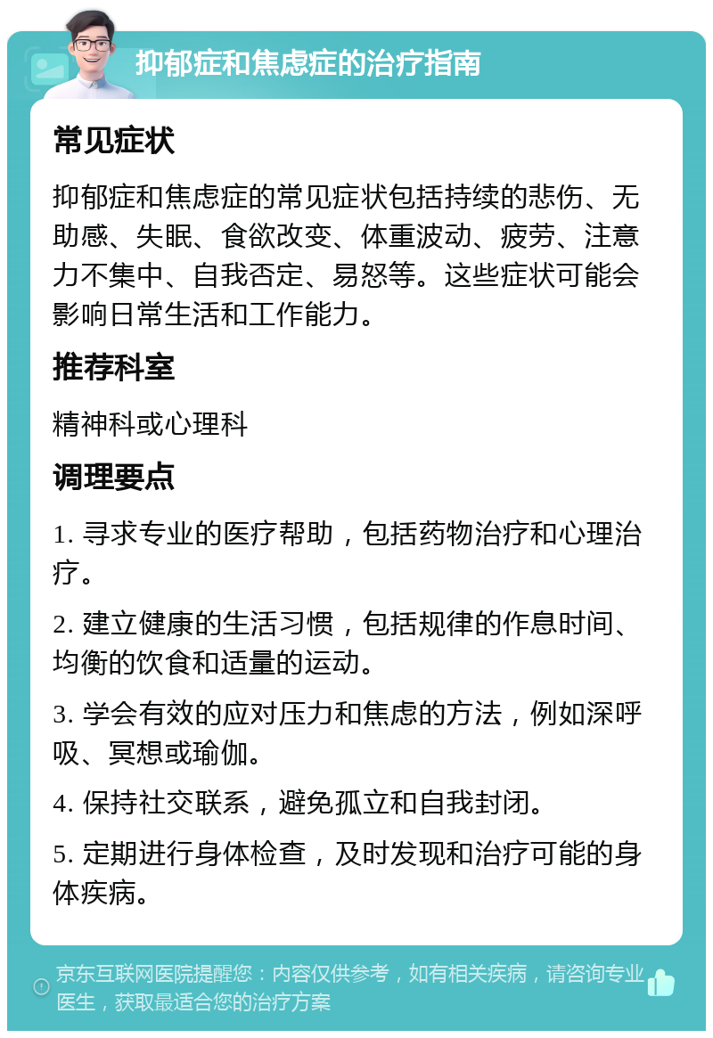 抑郁症和焦虑症的治疗指南 常见症状 抑郁症和焦虑症的常见症状包括持续的悲伤、无助感、失眠、食欲改变、体重波动、疲劳、注意力不集中、自我否定、易怒等。这些症状可能会影响日常生活和工作能力。 推荐科室 精神科或心理科 调理要点 1. 寻求专业的医疗帮助，包括药物治疗和心理治疗。 2. 建立健康的生活习惯，包括规律的作息时间、均衡的饮食和适量的运动。 3. 学会有效的应对压力和焦虑的方法，例如深呼吸、冥想或瑜伽。 4. 保持社交联系，避免孤立和自我封闭。 5. 定期进行身体检查，及时发现和治疗可能的身体疾病。