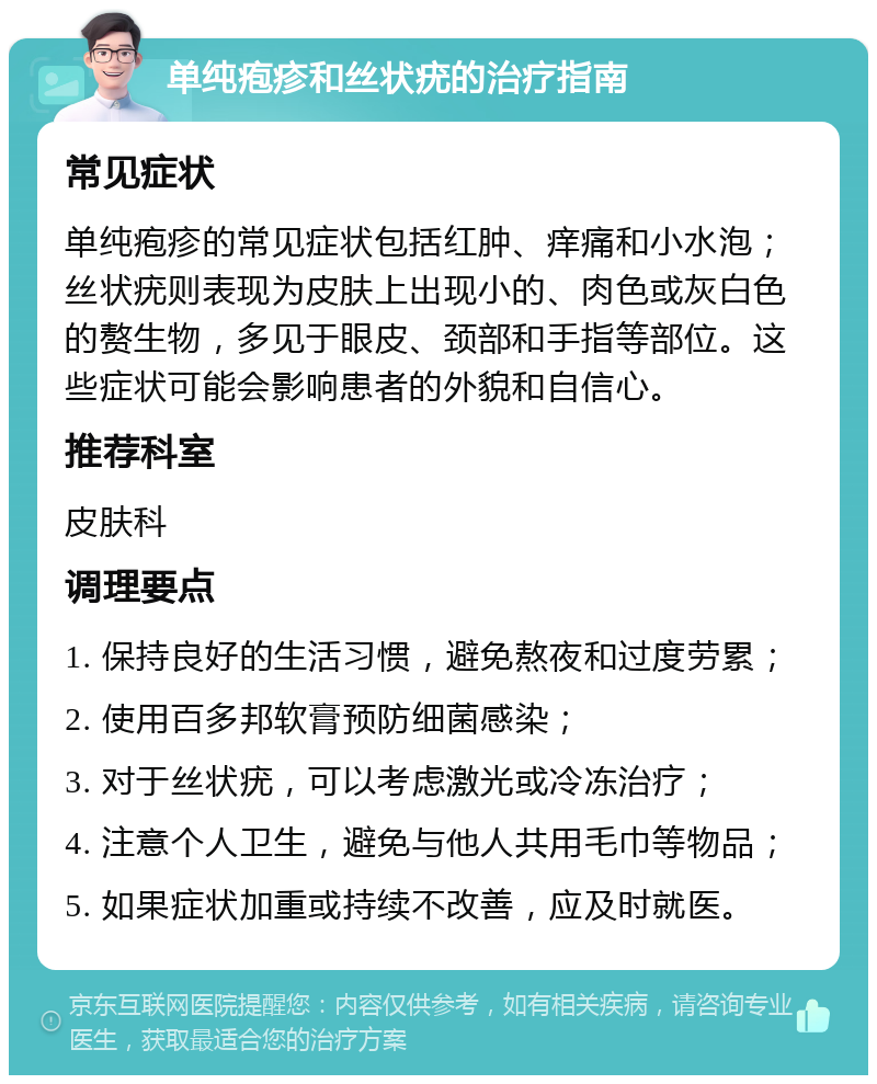 单纯疱疹和丝状疣的治疗指南 常见症状 单纯疱疹的常见症状包括红肿、痒痛和小水泡；丝状疣则表现为皮肤上出现小的、肉色或灰白色的赘生物，多见于眼皮、颈部和手指等部位。这些症状可能会影响患者的外貌和自信心。 推荐科室 皮肤科 调理要点 1. 保持良好的生活习惯，避免熬夜和过度劳累； 2. 使用百多邦软膏预防细菌感染； 3. 对于丝状疣，可以考虑激光或冷冻治疗； 4. 注意个人卫生，避免与他人共用毛巾等物品； 5. 如果症状加重或持续不改善，应及时就医。