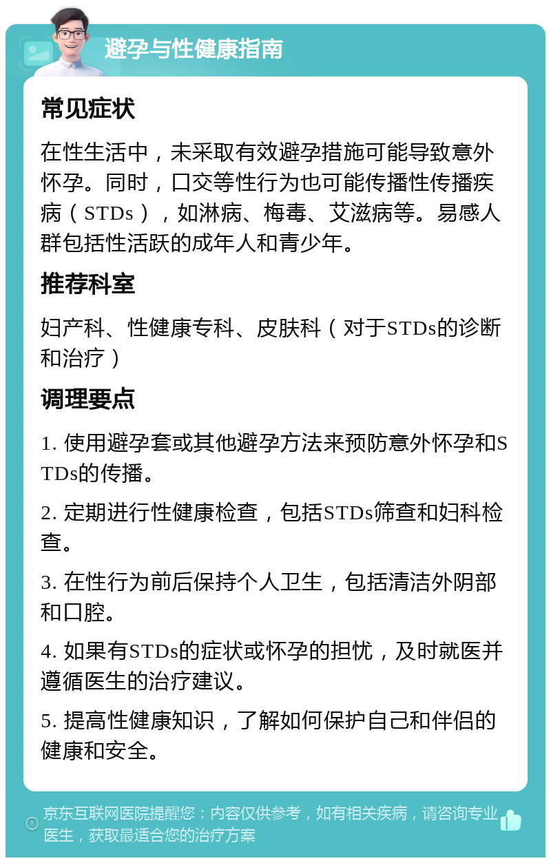 避孕与性健康指南 常见症状 在性生活中，未采取有效避孕措施可能导致意外怀孕。同时，口交等性行为也可能传播性传播疾病（STDs），如淋病、梅毒、艾滋病等。易感人群包括性活跃的成年人和青少年。 推荐科室 妇产科、性健康专科、皮肤科（对于STDs的诊断和治疗） 调理要点 1. 使用避孕套或其他避孕方法来预防意外怀孕和STDs的传播。 2. 定期进行性健康检查，包括STDs筛查和妇科检查。 3. 在性行为前后保持个人卫生，包括清洁外阴部和口腔。 4. 如果有STDs的症状或怀孕的担忧，及时就医并遵循医生的治疗建议。 5. 提高性健康知识，了解如何保护自己和伴侣的健康和安全。