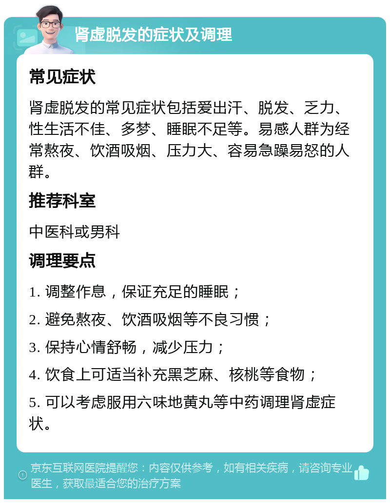 肾虚脱发的症状及调理 常见症状 肾虚脱发的常见症状包括爱出汗、脱发、乏力、性生活不佳、多梦、睡眠不足等。易感人群为经常熬夜、饮酒吸烟、压力大、容易急躁易怒的人群。 推荐科室 中医科或男科 调理要点 1. 调整作息，保证充足的睡眠； 2. 避免熬夜、饮酒吸烟等不良习惯； 3. 保持心情舒畅，减少压力； 4. 饮食上可适当补充黑芝麻、核桃等食物； 5. 可以考虑服用六味地黄丸等中药调理肾虚症状。