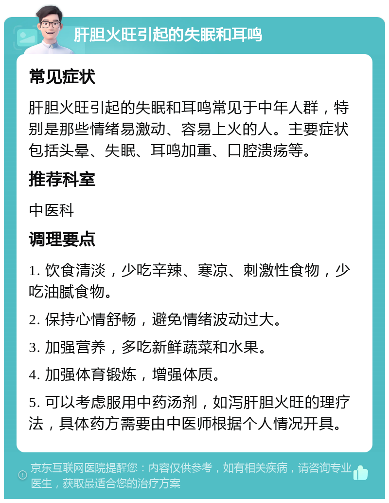 肝胆火旺引起的失眠和耳鸣 常见症状 肝胆火旺引起的失眠和耳鸣常见于中年人群，特别是那些情绪易激动、容易上火的人。主要症状包括头晕、失眠、耳鸣加重、口腔溃疡等。 推荐科室 中医科 调理要点 1. 饮食清淡，少吃辛辣、寒凉、刺激性食物，少吃油腻食物。 2. 保持心情舒畅，避免情绪波动过大。 3. 加强营养，多吃新鲜蔬菜和水果。 4. 加强体育锻炼，增强体质。 5. 可以考虑服用中药汤剂，如泻肝胆火旺的理疗法，具体药方需要由中医师根据个人情况开具。