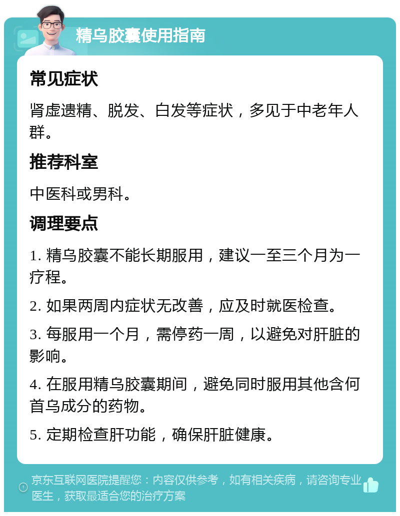 精乌胶囊使用指南 常见症状 肾虚遗精、脱发、白发等症状，多见于中老年人群。 推荐科室 中医科或男科。 调理要点 1. 精乌胶囊不能长期服用，建议一至三个月为一疗程。 2. 如果两周内症状无改善，应及时就医检查。 3. 每服用一个月，需停药一周，以避免对肝脏的影响。 4. 在服用精乌胶囊期间，避免同时服用其他含何首乌成分的药物。 5. 定期检查肝功能，确保肝脏健康。