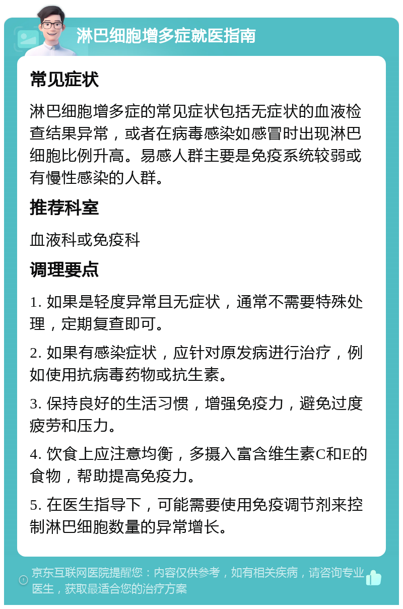 淋巴细胞增多症就医指南 常见症状 淋巴细胞增多症的常见症状包括无症状的血液检查结果异常，或者在病毒感染如感冒时出现淋巴细胞比例升高。易感人群主要是免疫系统较弱或有慢性感染的人群。 推荐科室 血液科或免疫科 调理要点 1. 如果是轻度异常且无症状，通常不需要特殊处理，定期复查即可。 2. 如果有感染症状，应针对原发病进行治疗，例如使用抗病毒药物或抗生素。 3. 保持良好的生活习惯，增强免疫力，避免过度疲劳和压力。 4. 饮食上应注意均衡，多摄入富含维生素C和E的食物，帮助提高免疫力。 5. 在医生指导下，可能需要使用免疫调节剂来控制淋巴细胞数量的异常增长。