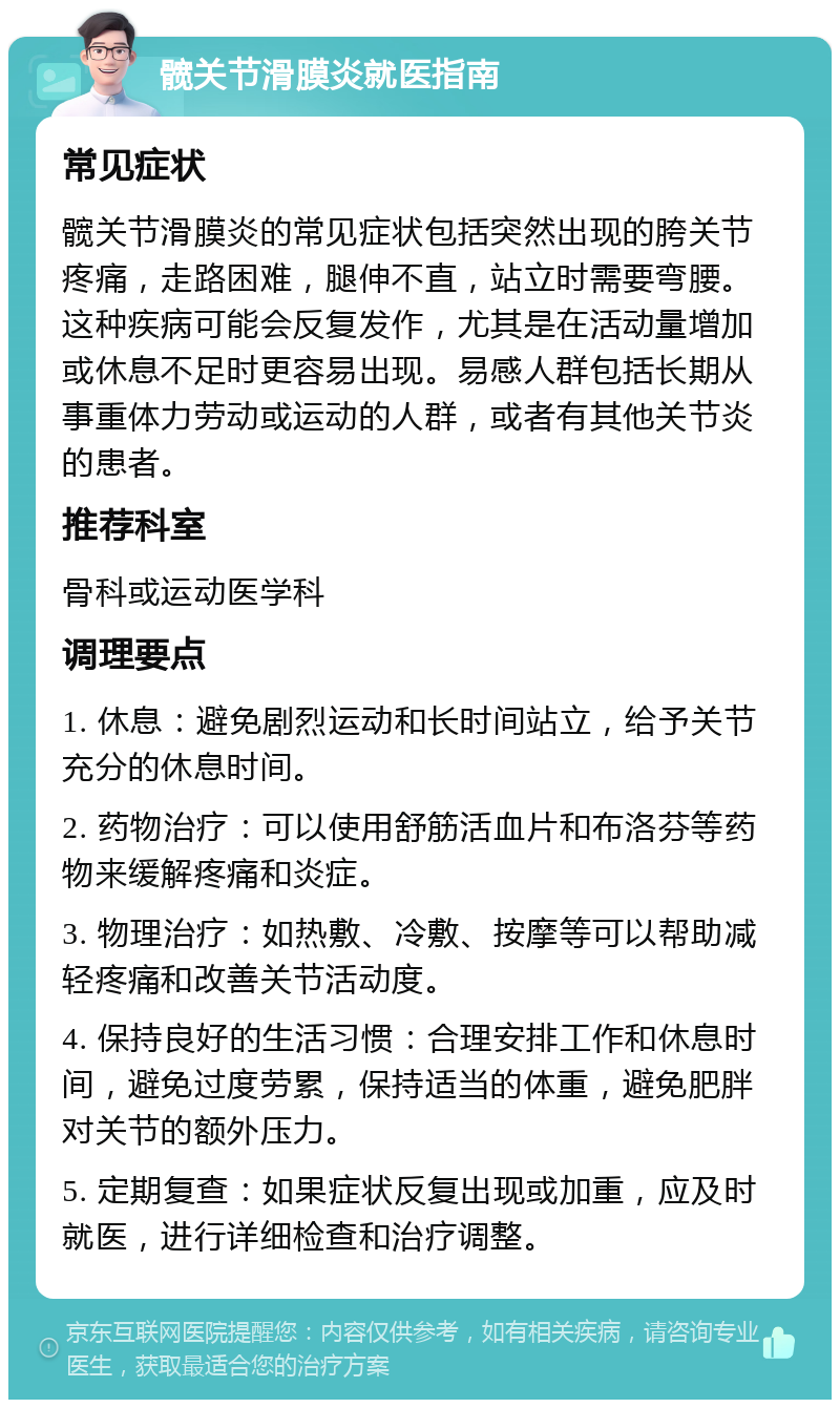 髋关节滑膜炎就医指南 常见症状 髋关节滑膜炎的常见症状包括突然出现的胯关节疼痛，走路困难，腿伸不直，站立时需要弯腰。这种疾病可能会反复发作，尤其是在活动量增加或休息不足时更容易出现。易感人群包括长期从事重体力劳动或运动的人群，或者有其他关节炎的患者。 推荐科室 骨科或运动医学科 调理要点 1. 休息：避免剧烈运动和长时间站立，给予关节充分的休息时间。 2. 药物治疗：可以使用舒筋活血片和布洛芬等药物来缓解疼痛和炎症。 3. 物理治疗：如热敷、冷敷、按摩等可以帮助减轻疼痛和改善关节活动度。 4. 保持良好的生活习惯：合理安排工作和休息时间，避免过度劳累，保持适当的体重，避免肥胖对关节的额外压力。 5. 定期复查：如果症状反复出现或加重，应及时就医，进行详细检查和治疗调整。