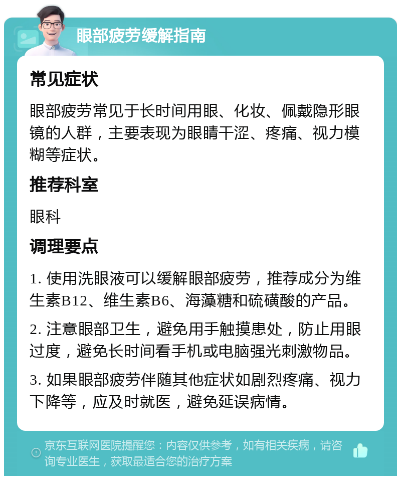 眼部疲劳缓解指南 常见症状 眼部疲劳常见于长时间用眼、化妆、佩戴隐形眼镜的人群，主要表现为眼睛干涩、疼痛、视力模糊等症状。 推荐科室 眼科 调理要点 1. 使用洗眼液可以缓解眼部疲劳，推荐成分为维生素B12、维生素B6、海藻糖和硫磺酸的产品。 2. 注意眼部卫生，避免用手触摸患处，防止用眼过度，避免长时间看手机或电脑强光刺激物品。 3. 如果眼部疲劳伴随其他症状如剧烈疼痛、视力下降等，应及时就医，避免延误病情。