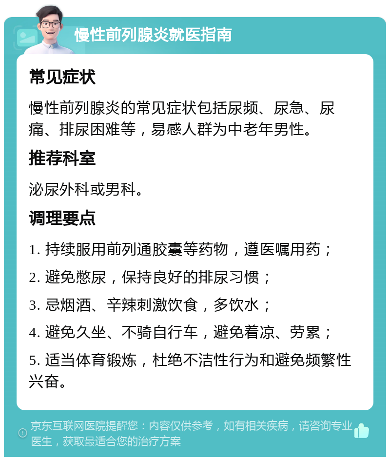 慢性前列腺炎就医指南 常见症状 慢性前列腺炎的常见症状包括尿频、尿急、尿痛、排尿困难等，易感人群为中老年男性。 推荐科室 泌尿外科或男科。 调理要点 1. 持续服用前列通胶囊等药物，遵医嘱用药； 2. 避免憋尿，保持良好的排尿习惯； 3. 忌烟酒、辛辣刺激饮食，多饮水； 4. 避免久坐、不骑自行车，避免着凉、劳累； 5. 适当体育锻炼，杜绝不洁性行为和避免频繁性兴奋。