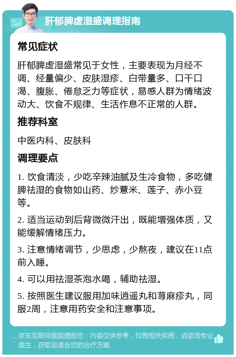 肝郁脾虚湿盛调理指南 常见症状 肝郁脾虚湿盛常见于女性，主要表现为月经不调、经量偏少、皮肤湿疹、白带量多、口干口渴、腹胀、倦怠乏力等症状，易感人群为情绪波动大、饮食不规律、生活作息不正常的人群。 推荐科室 中医内科、皮肤科 调理要点 1. 饮食清淡，少吃辛辣油腻及生冷食物，多吃健脾祛湿的食物如山药、炒薏米、莲子、赤小豆等。 2. 适当运动到后背微微汗出，既能增强体质，又能缓解情绪压力。 3. 注意情绪调节，少思虑，少熬夜，建议在11点前入睡。 4. 可以用祛湿茶泡水喝，辅助祛湿。 5. 按照医生建议服用加味逍遥丸和荨麻疹丸，同服2周，注意用药安全和注意事项。