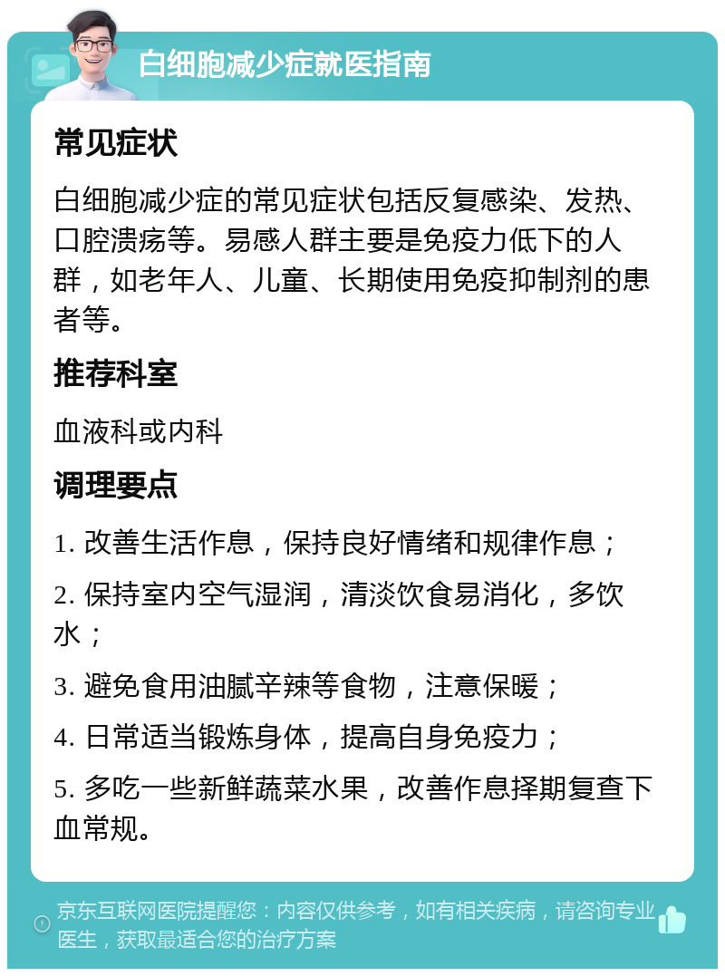 白细胞减少症就医指南 常见症状 白细胞减少症的常见症状包括反复感染、发热、口腔溃疡等。易感人群主要是免疫力低下的人群，如老年人、儿童、长期使用免疫抑制剂的患者等。 推荐科室 血液科或内科 调理要点 1. 改善生活作息，保持良好情绪和规律作息； 2. 保持室内空气湿润，清淡饮食易消化，多饮水； 3. 避免食用油腻辛辣等食物，注意保暖； 4. 日常适当锻炼身体，提高自身免疫力； 5. 多吃一些新鲜蔬菜水果，改善作息择期复查下血常规。