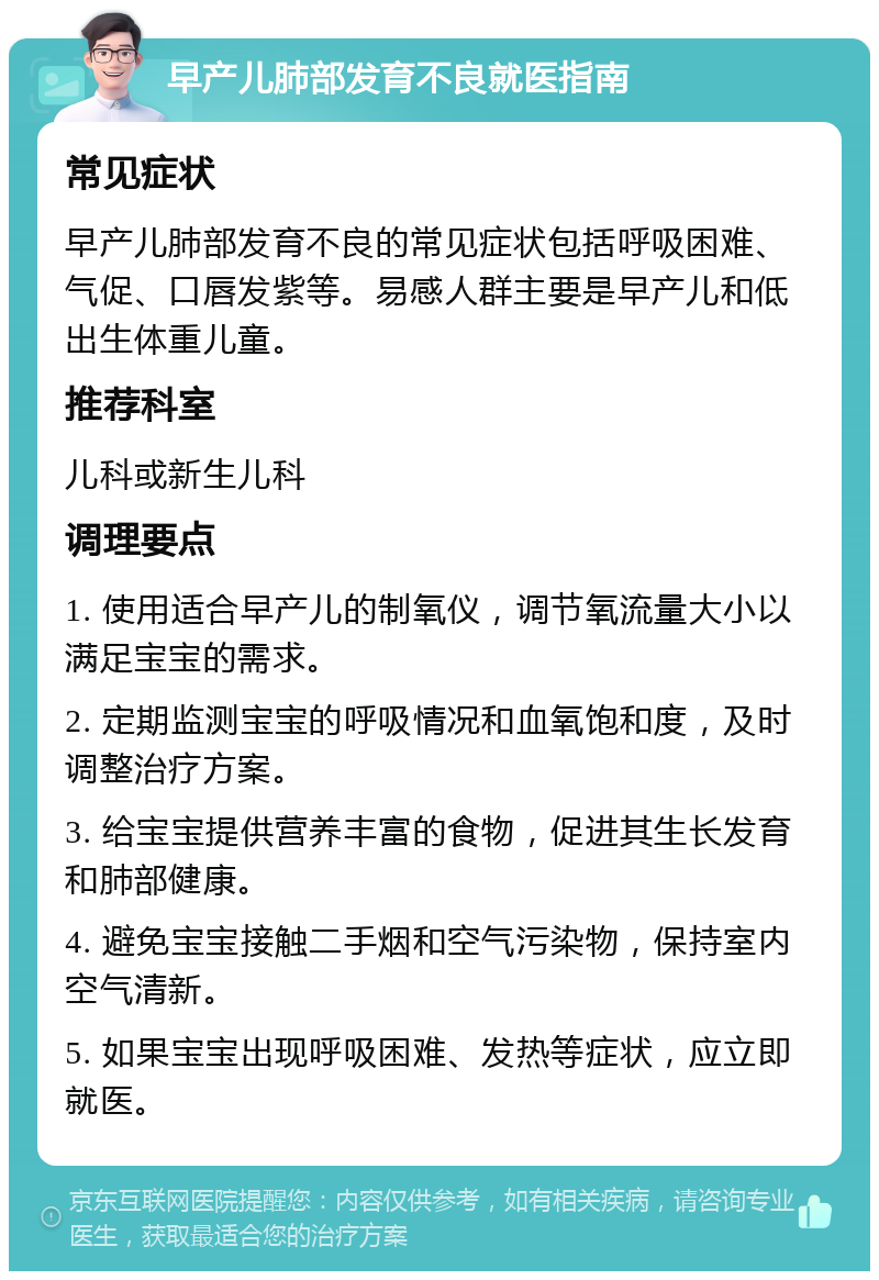 早产儿肺部发育不良就医指南 常见症状 早产儿肺部发育不良的常见症状包括呼吸困难、气促、口唇发紫等。易感人群主要是早产儿和低出生体重儿童。 推荐科室 儿科或新生儿科 调理要点 1. 使用适合早产儿的制氧仪，调节氧流量大小以满足宝宝的需求。 2. 定期监测宝宝的呼吸情况和血氧饱和度，及时调整治疗方案。 3. 给宝宝提供营养丰富的食物，促进其生长发育和肺部健康。 4. 避免宝宝接触二手烟和空气污染物，保持室内空气清新。 5. 如果宝宝出现呼吸困难、发热等症状，应立即就医。