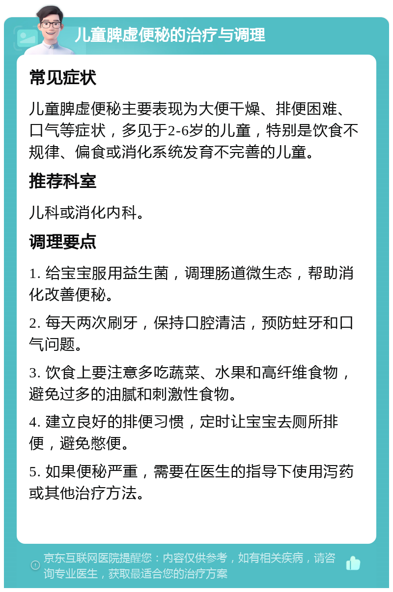 儿童脾虚便秘的治疗与调理 常见症状 儿童脾虚便秘主要表现为大便干燥、排便困难、口气等症状，多见于2-6岁的儿童，特别是饮食不规律、偏食或消化系统发育不完善的儿童。 推荐科室 儿科或消化内科。 调理要点 1. 给宝宝服用益生菌，调理肠道微生态，帮助消化改善便秘。 2. 每天两次刷牙，保持口腔清洁，预防蛀牙和口气问题。 3. 饮食上要注意多吃蔬菜、水果和高纤维食物，避免过多的油腻和刺激性食物。 4. 建立良好的排便习惯，定时让宝宝去厕所排便，避免憋便。 5. 如果便秘严重，需要在医生的指导下使用泻药或其他治疗方法。